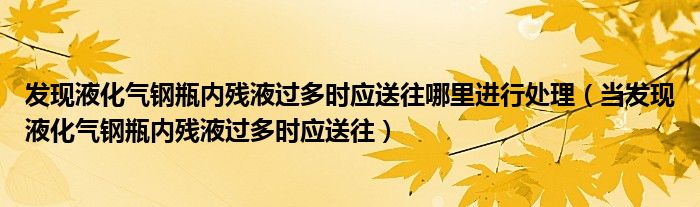 發(fā)現(xiàn)液化氣鋼瓶?jī)?nèi)殘液過(guò)多時(shí)應(yīng)送往哪里進(jìn)行處理（當(dāng)發(fā)現(xiàn)液化氣鋼瓶?jī)?nèi)殘液過(guò)多時(shí)應(yīng)送往）