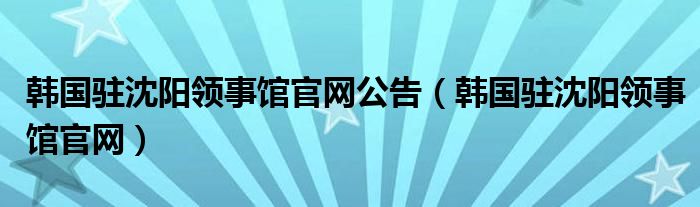 韓國駐沈陽領(lǐng)事館官網(wǎng)公告（韓國駐沈陽領(lǐng)事館官網(wǎng)）
