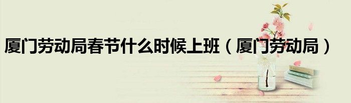 廈門勞動局春節(jié)什么時候上班（廈門勞動局）