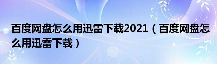百度網(wǎng)盤(pán)怎么用迅雷下載2021（百度網(wǎng)盤(pán)怎么用迅雷下載）