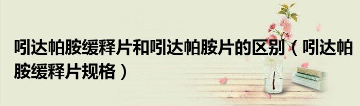 吲達(dá)帕胺緩釋片和吲達(dá)帕胺片的區(qū)別（吲達(dá)帕胺緩釋片規(guī)格）