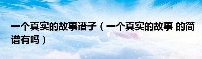 一個真實(shí)的故事譜子（一個真實(shí)的故事 的簡譜有嗎）
