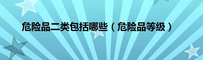 危險(xiǎn)品二類包括哪些（危險(xiǎn)品等級）