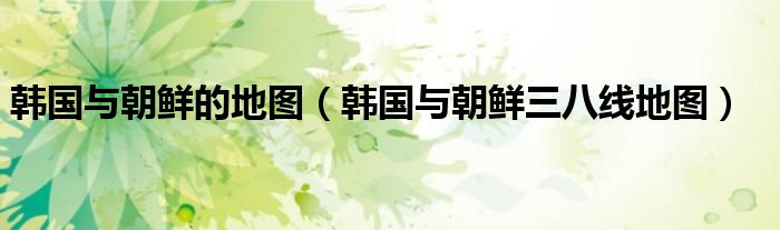 韓國與朝鮮的地圖（韓國與朝鮮三八線地圖）