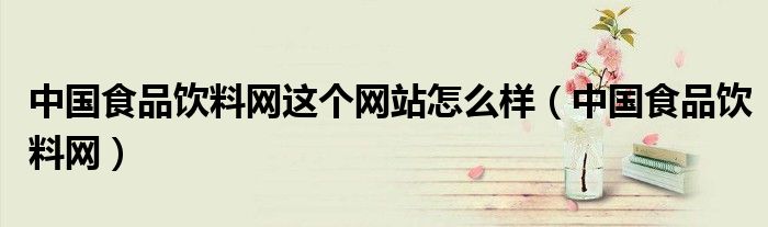 中國(guó)食品飲料網(wǎng)這個(gè)網(wǎng)站怎么樣（中國(guó)食品飲料網(wǎng)）