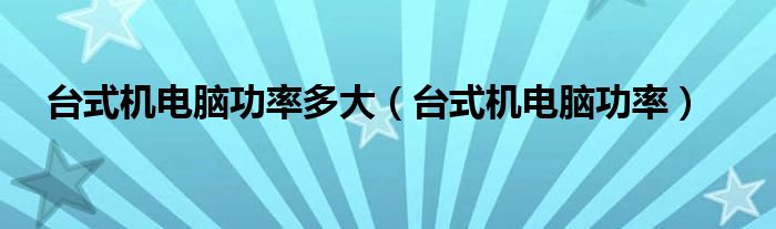 臺(tái)式機(jī)電腦功率多大（臺(tái)式機(jī)電腦功率）