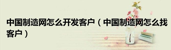 中國(guó)制造網(wǎng)怎么開(kāi)發(fā)客戶(hù)（中國(guó)制造網(wǎng)怎么找客戶(hù)）