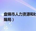 盤錦市人力資源和社會(huì)保障局官網(wǎng)（盤錦人力資源與社會(huì)保障局）