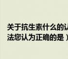關(guān)于抗生素什么的認(rèn)識是正確的（以下關(guān)于抗生素的幾種說法您認(rèn)為正確的是）