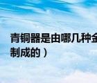 青銅器是由哪幾種金屬構(gòu)成的（青銅器主要是由哪幾種金屬制成的）
