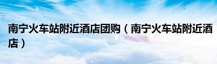 南寧火車(chē)站附近酒店團(tuán)購(gòu)（南寧火車(chē)站附近酒店）