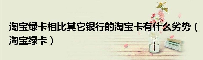 淘寶綠卡相比其它銀行的淘寶卡有什么劣勢（淘寶綠卡）