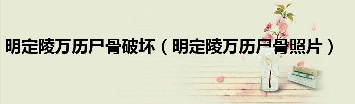 明定陵萬(wàn)歷尸骨破壞（明定陵萬(wàn)歷尸骨照片）