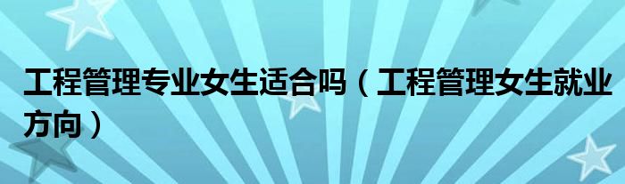 工程管理專業(yè)女生適合嗎（工程管理女生就業(yè)方向）