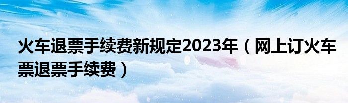 火車退票手續(xù)費新規(guī)定2023年（網(wǎng)上訂火車票退票手續(xù)費）