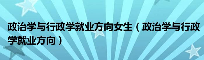 政治學(xué)與行政學(xué)就業(yè)方向女生（政治學(xué)與行政學(xué)就業(yè)方向）