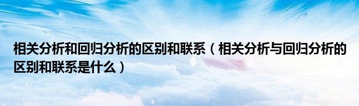 相關(guān)分析和回歸分析的區(qū)別和聯(lián)系（相關(guān)分析與回歸分析的區(qū)別和聯(lián)系是什么）