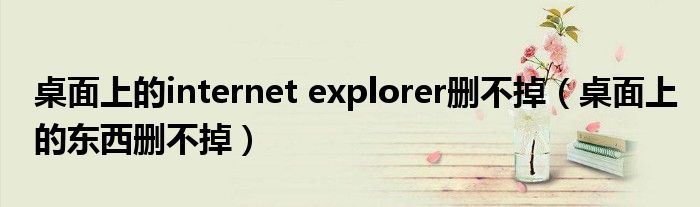 桌面上的internet explorer刪不掉（桌面上的東西刪不掉）