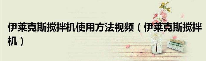 伊萊克斯攪拌機(jī)使用方法視頻（伊萊克斯攪拌機(jī)）
