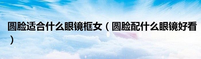 圓臉適合什么眼鏡框女（圓臉配什么眼鏡好看）