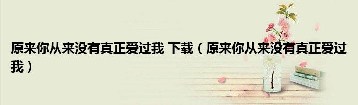 原來(lái)你從來(lái)沒(méi)有真正愛(ài)過(guò)我 下載（原來(lái)你從來(lái)沒(méi)有真正愛(ài)過(guò)我）