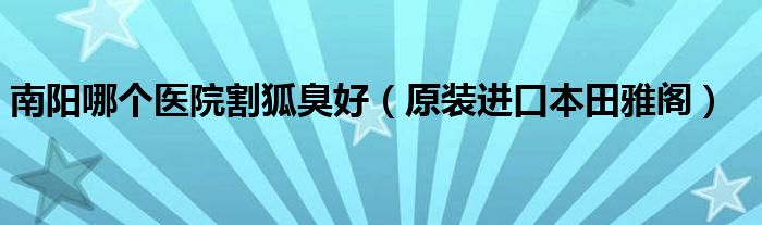 南陽哪個醫(yī)院割狐臭好（原裝進(jìn)口本田雅閣）