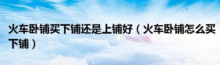 火車臥鋪買下鋪還是上鋪好（火車臥鋪怎么買下鋪）