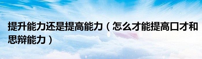 提升能力還是提高能力（怎么才能提高口才和思辯能力）