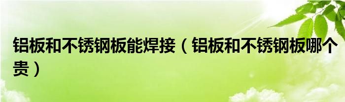 鋁板和不銹鋼板能焊接（鋁板和不銹鋼板哪個(gè)貴）