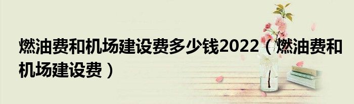 燃油費(fèi)和機(jī)場(chǎng)建設(shè)費(fèi)多少錢2022（燃油費(fèi)和機(jī)場(chǎng)建設(shè)費(fèi)）