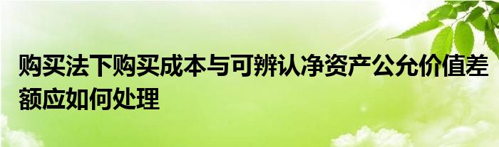 購買法下購買成本與可辨認凈資產(chǎn)公允價值差額應(yīng)如何處理