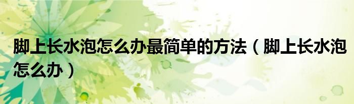 腳上長(zhǎng)水泡怎么辦最簡(jiǎn)單的方法（腳上長(zhǎng)水泡怎么辦）
