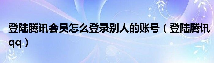 登陸騰訊會(huì)員怎么登錄別人的賬號(hào)（登陸騰訊qq）