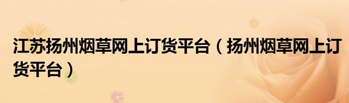 江蘇揚(yáng)州煙草網(wǎng)上訂貨平臺(tái)（揚(yáng)州煙草網(wǎng)上訂貨平臺(tái)）