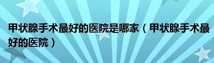 甲狀腺手術(shù)最好的醫(yī)院是哪家（甲狀腺手術(shù)最好的醫(yī)院）