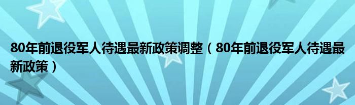80年前退役軍人待遇最新政策調(diào)整（80年前退役軍人待遇最新政策）