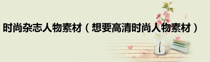 時(shí)尚雜志人物素材（想要高清時(shí)尚人物素材）