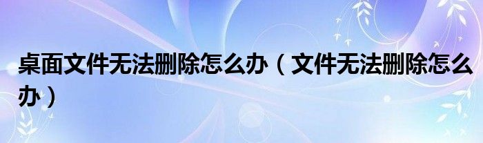 桌面文件無(wú)法刪除怎么辦（文件無(wú)法刪除怎么辦）