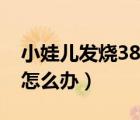 小娃兒發(fā)燒38度以上怎么辦（嬰兒發(fā)燒38度怎么辦）