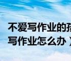 不愛(ài)寫作業(yè)的孩子怎么辦如何引導(dǎo)（小孩不愛(ài)寫作業(yè)怎么辦）