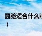圓臉適合什么眼鏡框女（圓臉配什么眼鏡好看）