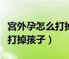 宮外孕怎么打掉孩子手術(shù)費(fèi)多少（宮外孕怎么打掉孩子）