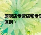 旗艦店專營(yíng)店和專賣店有什么區(qū)別（旗艦店專賣店專營(yíng)店的區(qū)別）