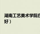 湖南工藝美術(shù)學(xué)院在湖南排第幾名（湖南工藝美術(shù)學(xué)院好不好）