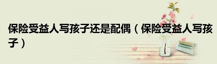 保險(xiǎn)受益人寫孩子還是配偶（保險(xiǎn)受益人寫孩子）