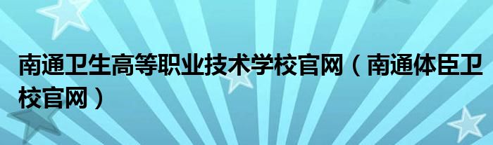 南通衛(wèi)生高等職業(yè)技術(shù)學(xué)校官網(wǎng)（南通體臣衛(wèi)校官網(wǎng)）