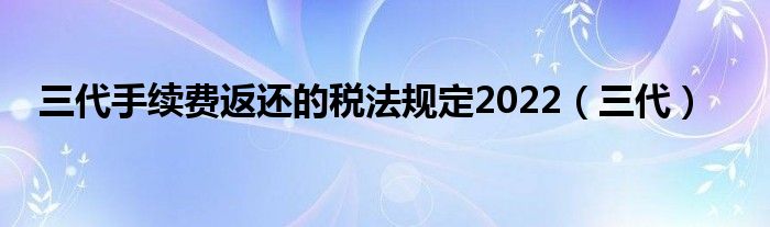 三代手續(xù)費(fèi)返還的稅法規(guī)定2022（三代）