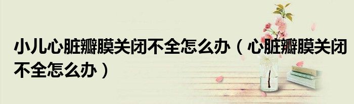 小兒心臟瓣膜關(guān)閉不全怎么辦（心臟瓣膜關(guān)閉不全怎么辦）