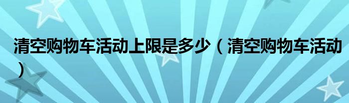 清空購(gòu)物車(chē)活動(dòng)上限是多少（清空購(gòu)物車(chē)活動(dòng)）