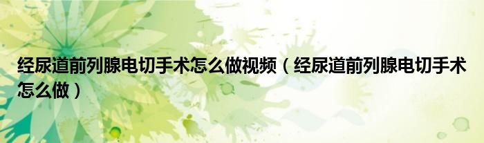 經(jīng)尿道前列腺電切手術(shù)怎么做視頻（經(jīng)尿道前列腺電切手術(shù)怎么做）